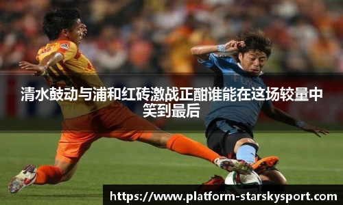 清水鼓动与浦和红砖激战正酣谁能在这场较量中笑到最后